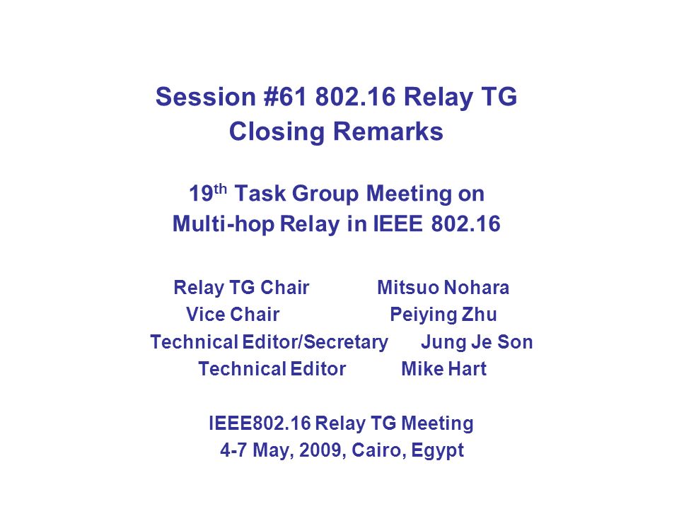 Session # Relay TG Closing Remarks 19 th Task Group Meeting on Multi-hop Relay in IEEE Relay TG Chair Mitsuo Nohara Vice ChairPeiying Zhu Technical Editor/SecretaryJung Je Son Technical Editor Mike Hart IEEE Relay TG Meeting 4-7 May, 2009, Cairo, Egypt