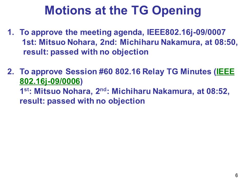 6 Motions at the TG Opening 1.To approve the meeting agenda, IEEE802.16j-09/0007 1st: Mitsuo Nohara, 2nd: Michiharu Nakamura, at 08:50, result: passed with no objection 2.To approve Session # Relay TG Minutes (IEEE j-09/0006) 1 st : Mitsuo Nohara, 2 nd : Michiharu Nakamura, at 08:52, result: passed with no objection