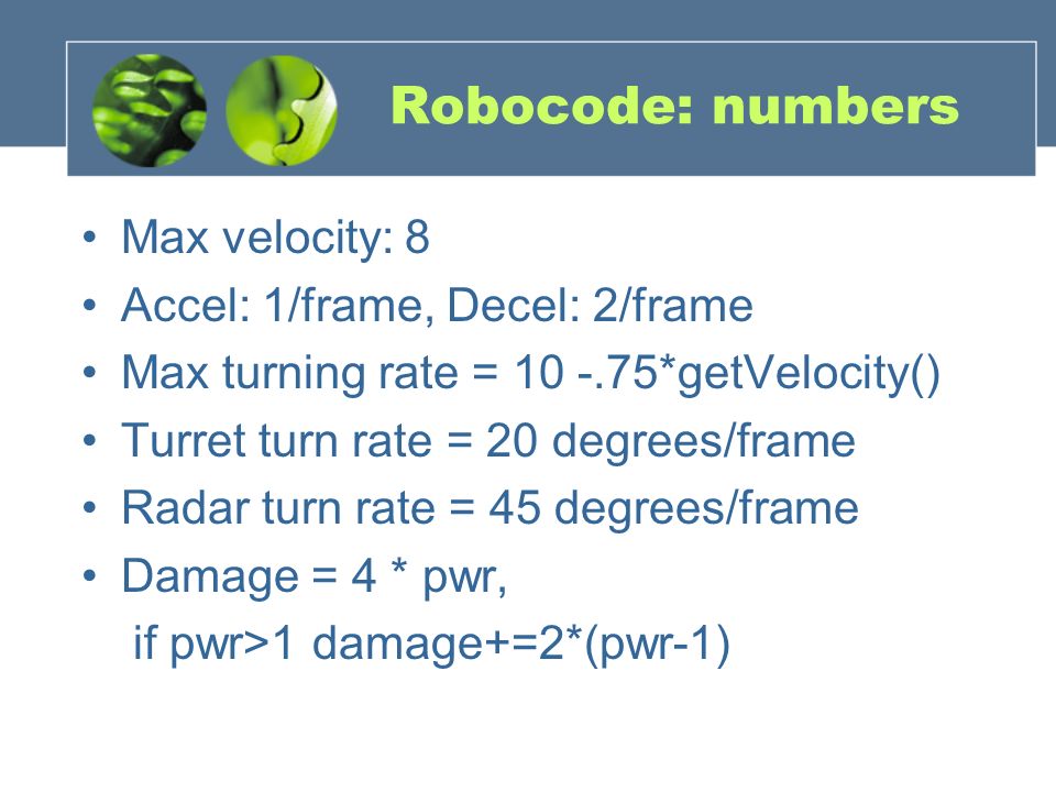 Robocode: numbers Max velocity: 8 Accel: 1/frame, Decel: 2/frame Max turning rate = *getVelocity() Turret turn rate = 20 degrees/frame Radar turn rate = 45 degrees/frame Damage = 4 * pwr, if pwr>1 damage+=2*(pwr-1)