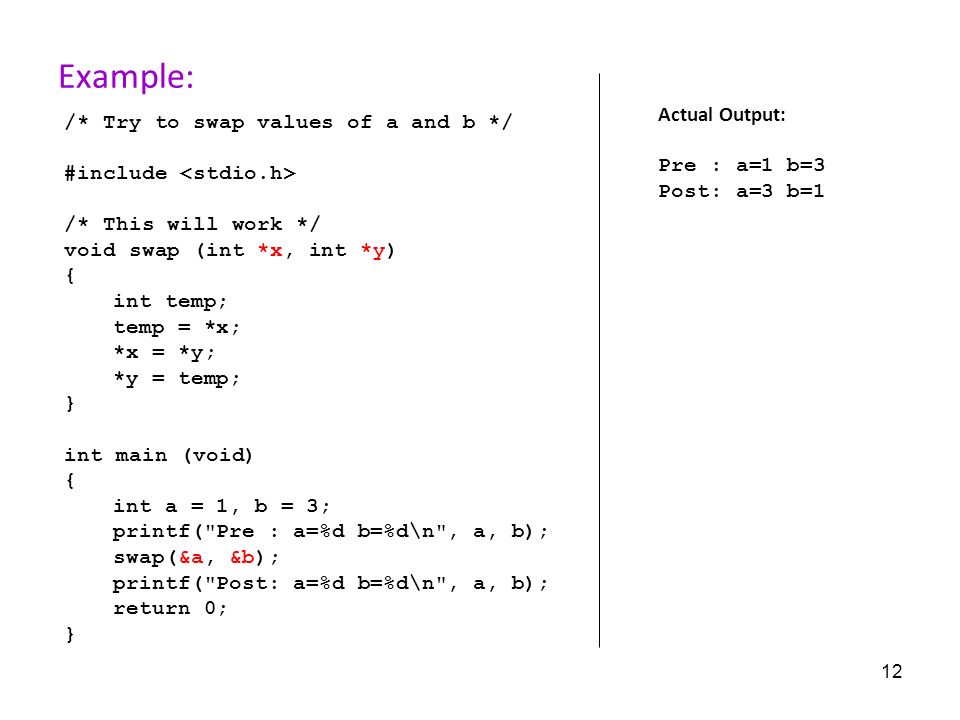 12 Example: /* Try to swap values of a and b */ #include /* This will work */ void swap (int *x, int *y) { int temp; temp = *x; *x = *y; *y = temp; } int main (void) { int a = 1, b = 3; printf( Pre : a=%d b=%d\n , a, b); swap(&a, &b); printf( Post: a=%d b=%d\n , a, b); return 0; } Actual Output: Pre : a=1 b=3 Post: a=3 b=1