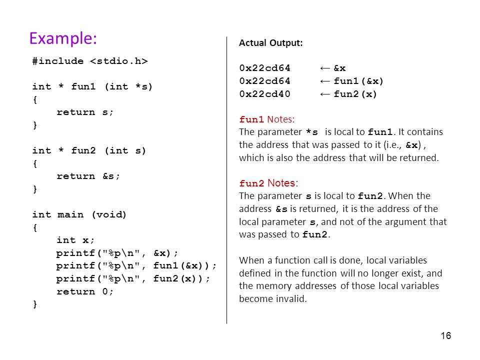 16 Example: #include int * fun1 (int *s) { return s; } int * fun2 (int s) { return &s; } int main (void) { int x; printf( %p\n , &x); printf( %p\n , fun1(&x)); printf( %p\n , fun2(x)); return 0; } Actual Output: 0x22cd64 ← &x 0x22cd64 ← fun1(&x) 0x22cd40 ← fun2(x) fun1 Notes: The parameter *s is local to fun1.