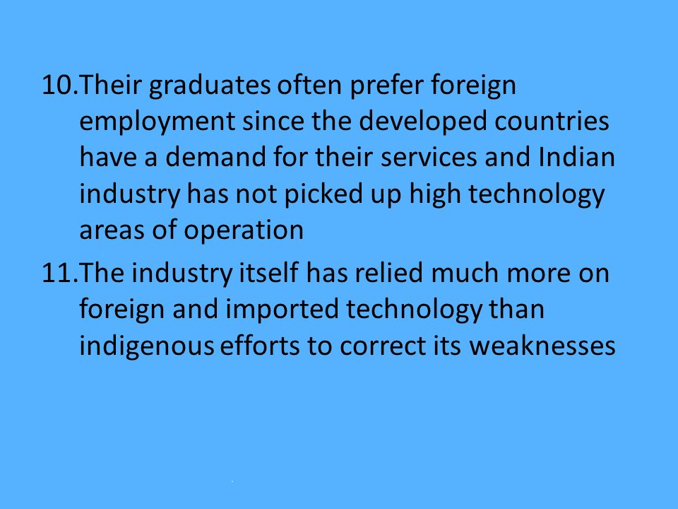 10.Their graduates often prefer foreign employment since the developed countries have a demand for their services and Indian industry has not picked up high technology areas of operation 11.The industry itself has relied much more on foreign and imported technology than indigenous efforts to correct its weaknesses