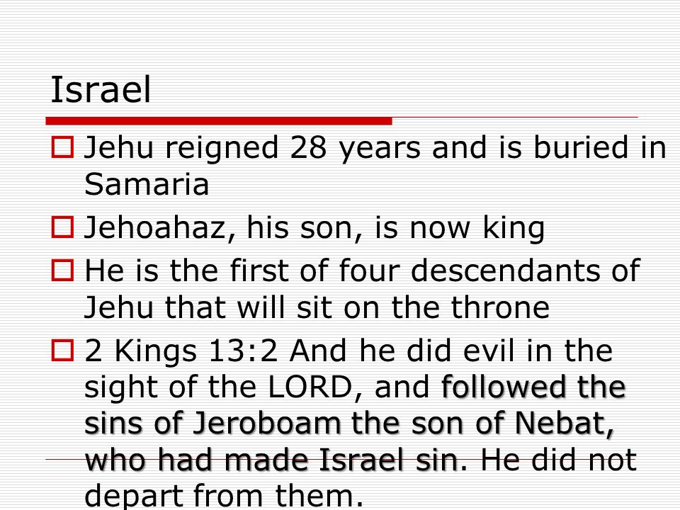 Israel  Jehu reigned 28 years and is buried in Samaria  Jehoahaz, his son, is now king  He is the first of four descendants of Jehu that will sit on the throne followed the sins of Jeroboam the son of Nebat, who had made Israel sin  2 Kings 13:2 And he did evil in the sight of the LORD, and followed the sins of Jeroboam the son of Nebat, who had made Israel sin.