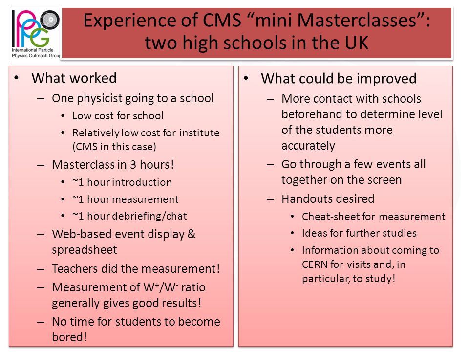 Experience of CMS mini Masterclasses : two high schools in the UK What worked – One physicist going to a school Low cost for school Relatively low cost for institute (CMS in this case) – Masterclass in 3 hours.
