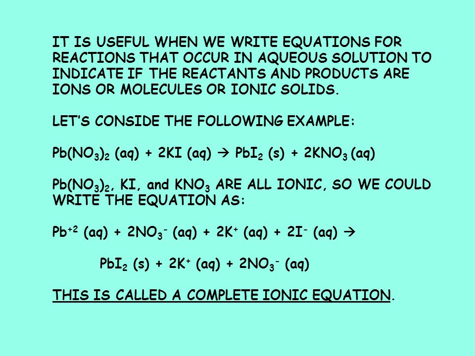 IT IS USEFUL WHEN WE WRITE EQUATIONS FOR REACTIONS THAT OCCUR IN AQUEOUS SOLUTION TO INDICATE IF THE REACTANTS AND PRODUCTS ARE IONS OR MOLECULES OR IONIC SOLIDS.