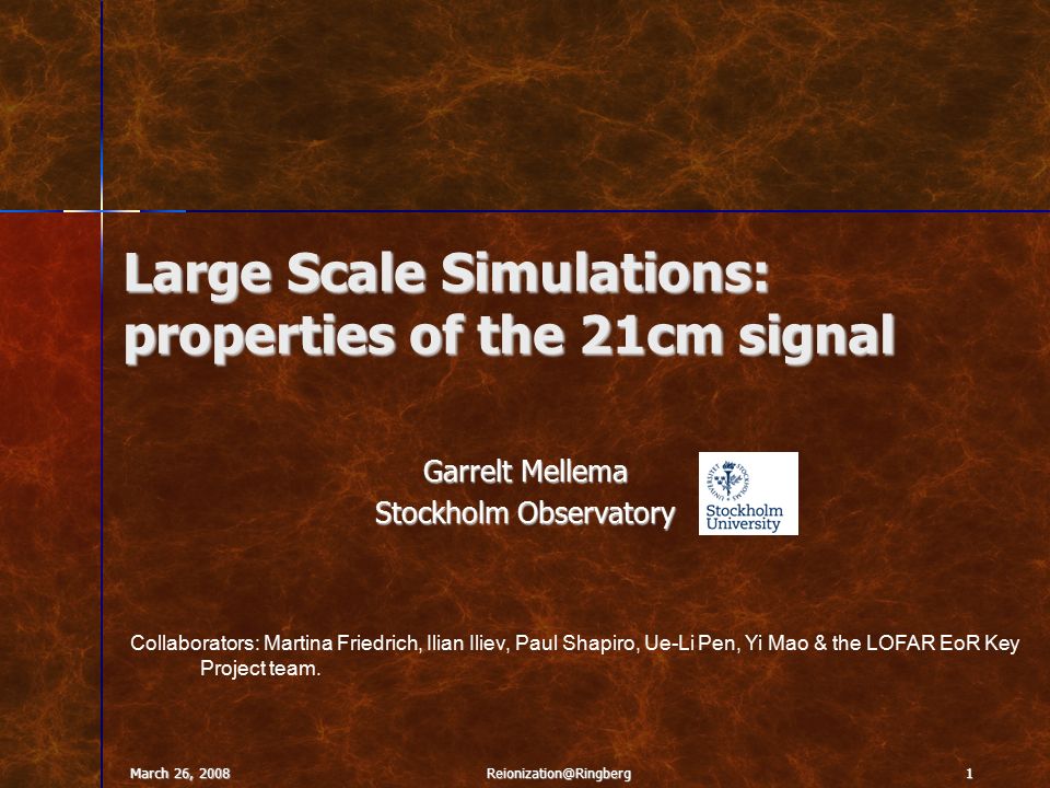 March 26, Large Scale Simulations: properties of the 21cm signal Garrelt Mellema Stockholm Observatory Collaborators: Martina Friedrich, Ilian Iliev, Paul Shapiro, Ue-Li Pen, Yi Mao & the LOFAR EoR Key Project team.