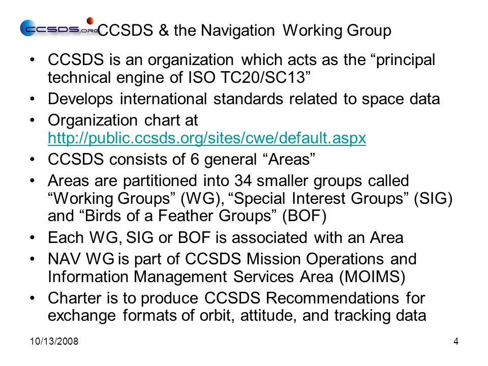 10/13/20084 CCSDS & the Navigation Working Group CCSDS is an organization which acts as the principal technical engine of ISO TC20/SC13 Develops international standards related to space data Organization chart at     CCSDS consists of 6 general Areas Areas are partitioned into 34 smaller groups called Working Groups (WG), Special Interest Groups (SIG) and Birds of a Feather Groups (BOF) Each WG, SIG or BOF is associated with an Area NAV WG is part of CCSDS Mission Operations and Information Management Services Area (MOIMS) Charter is to produce CCSDS Recommendations for exchange formats of orbit, attitude, and tracking data