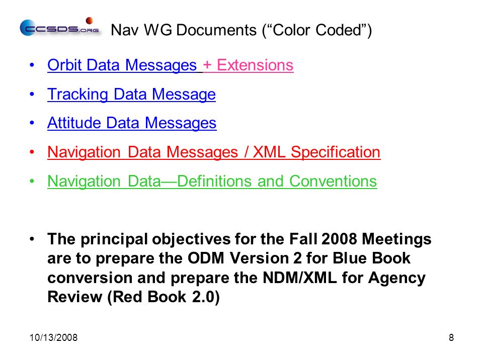 10/13/20088 Nav WG Documents ( Color Coded ) Orbit Data Messages + Extensions Tracking Data Message Attitude Data Messages Navigation Data Messages / XML Specification Navigation Data—Definitions and Conventions The principal objectives for the Fall 2008 Meetings are to prepare the ODM Version 2 for Blue Book conversion and prepare the NDM/XML for Agency Review (Red Book 2.0)