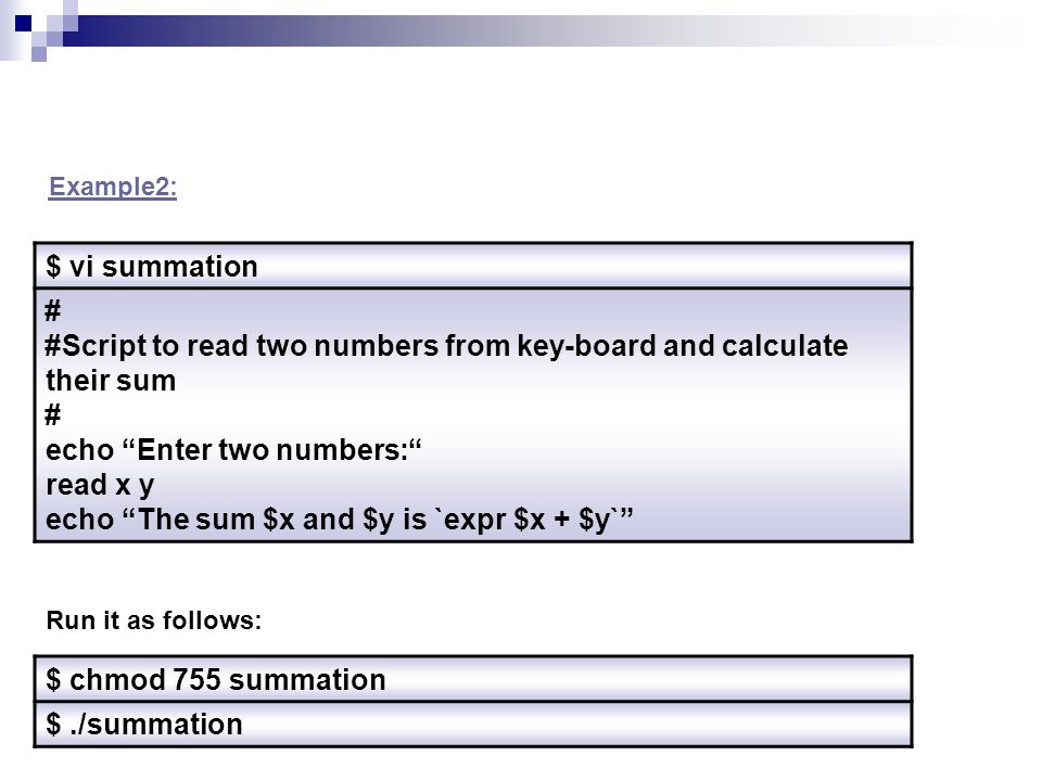 $ vi summation # #Script to read two numbers from key-board and calculate their sum # echo Enter two numbers : read x y echo The sum $x and $y is `expr $x + $y` $ chmod 755 summation $./summation Run it as follows: Example2: