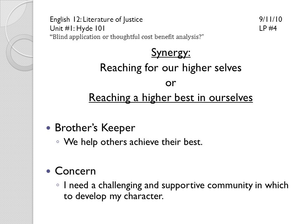 English 12: Literature of Justice 9/11/10 Unit #1: Hyde 101LP #4 Blind application or thoughtful cost benefit analysis Synergy: Reaching for our higher selves or Reaching a higher best in ourselves Brother’s Keeper ◦ We help others achieve their best.