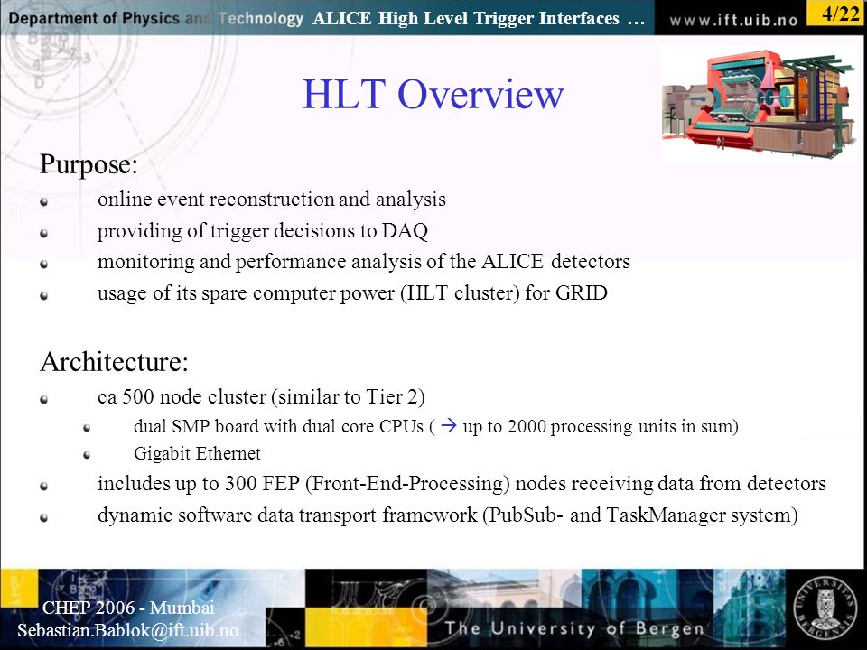 Normal text - click to edit CHEP Mumbai ALICE High Level Trigger Interfaces … 4/22 HLT Overview Purpose: online event reconstruction and analysis providing of trigger decisions to DAQ monitoring and performance analysis of the ALICE detectors usage of its spare computer power (HLT cluster) for GRID Architecture: ca 500 node cluster (similar to Tier 2) dual SMP board with dual core CPUs (  up to 2000 processing units in sum) Gigabit Ethernet includes up to 300 FEP (Front-End-Processing) nodes receiving data from detectors dynamic software data transport framework (PubSub- and TaskManager system)