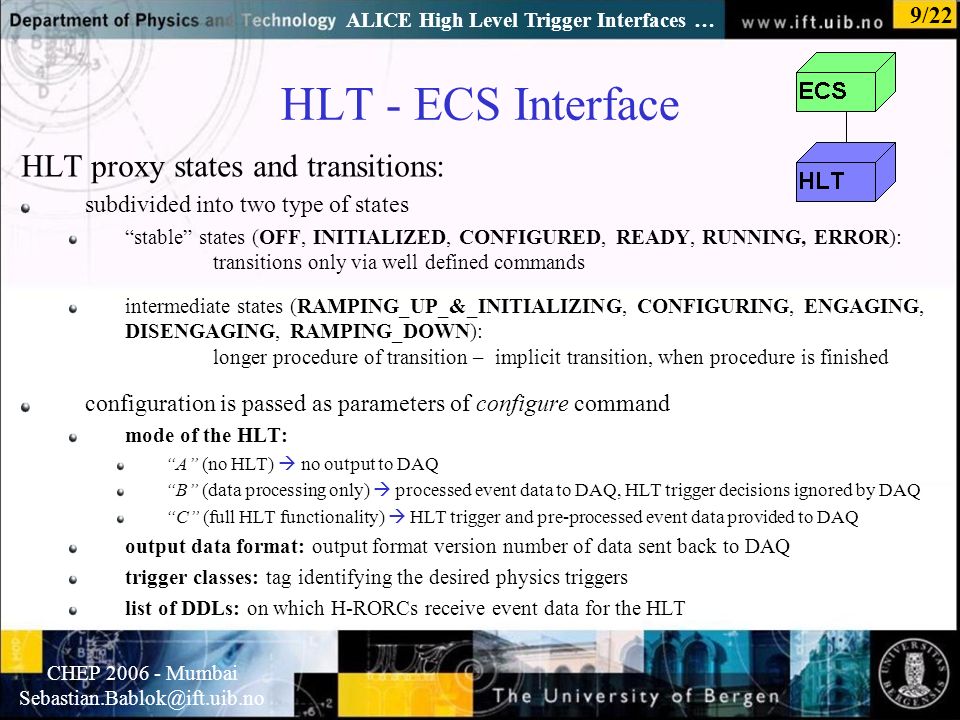 Normal text - click to edit CHEP Mumbai ALICE High Level Trigger Interfaces … 9/22 HLT - ECS Interface HLT proxy states and transitions: subdivided into two type of states stable states (OFF, INITIALIZED, CONFIGURED, READY, RUNNING, ERROR): transitions only via well defined commands intermediate states (RAMPING_UP_&_INITIALIZING, CONFIGURING, ENGAGING, DISENGAGING, RAMPING_DOWN): longer procedure of transition – implicit transition, when procedure is finished configuration is passed as parameters of configure command mode of the HLT: A (no HLT)  no output to DAQ B (data processing only)  processed event data to DAQ, HLT trigger decisions ignored by DAQ C (full HLT functionality)  HLT trigger and pre-processed event data provided to DAQ output data format: output format version number of data sent back to DAQ trigger classes: tag identifying the desired physics triggers list of DDLs: on which H-RORCs receive event data for the HLT