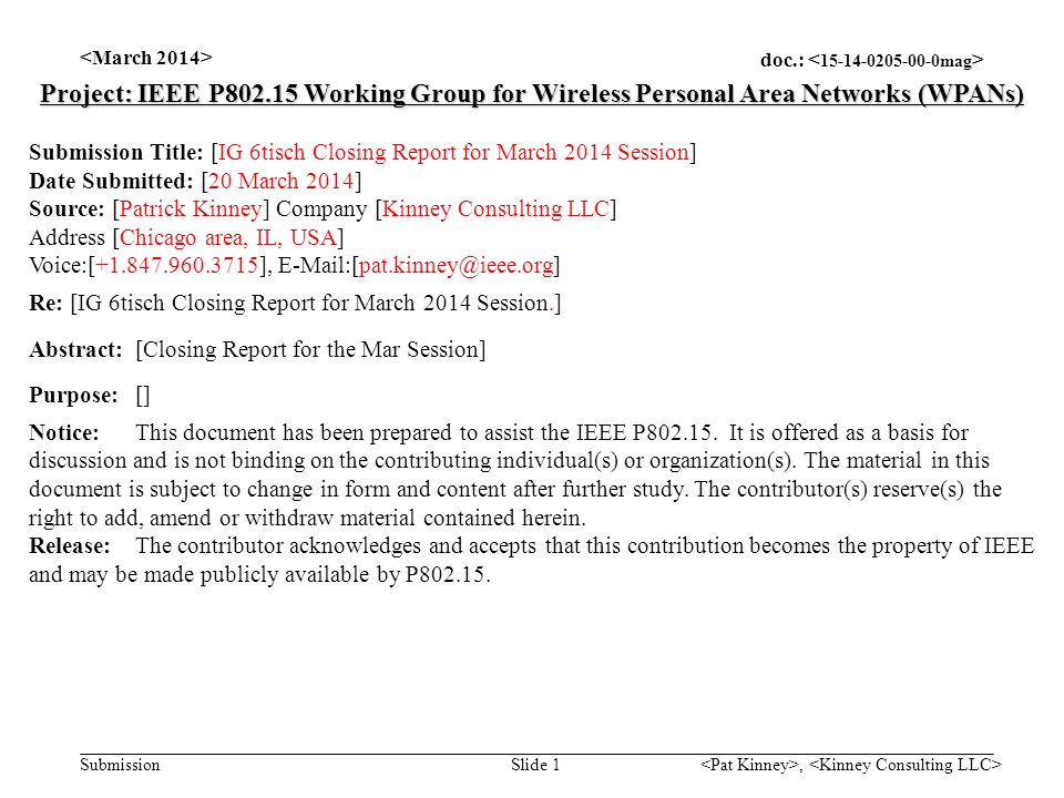 doc.: Submission, Slide 1 Project: IEEE P Working Group for Wireless Personal Area Networks (WPANs) Submission Title: [IG 6tisch Closing Report for March 2014 Session] Date Submitted: [20 March 2014] Source: [Patrick Kinney] Company [Kinney Consulting LLC] Address [Chicago area, IL, USA] Voice:[ ], Re: [IG 6tisch Closing Report for March 2014 Session.] Abstract:[Closing Report for the Mar Session] Purpose:[] Notice:This document has been prepared to assist the IEEE P