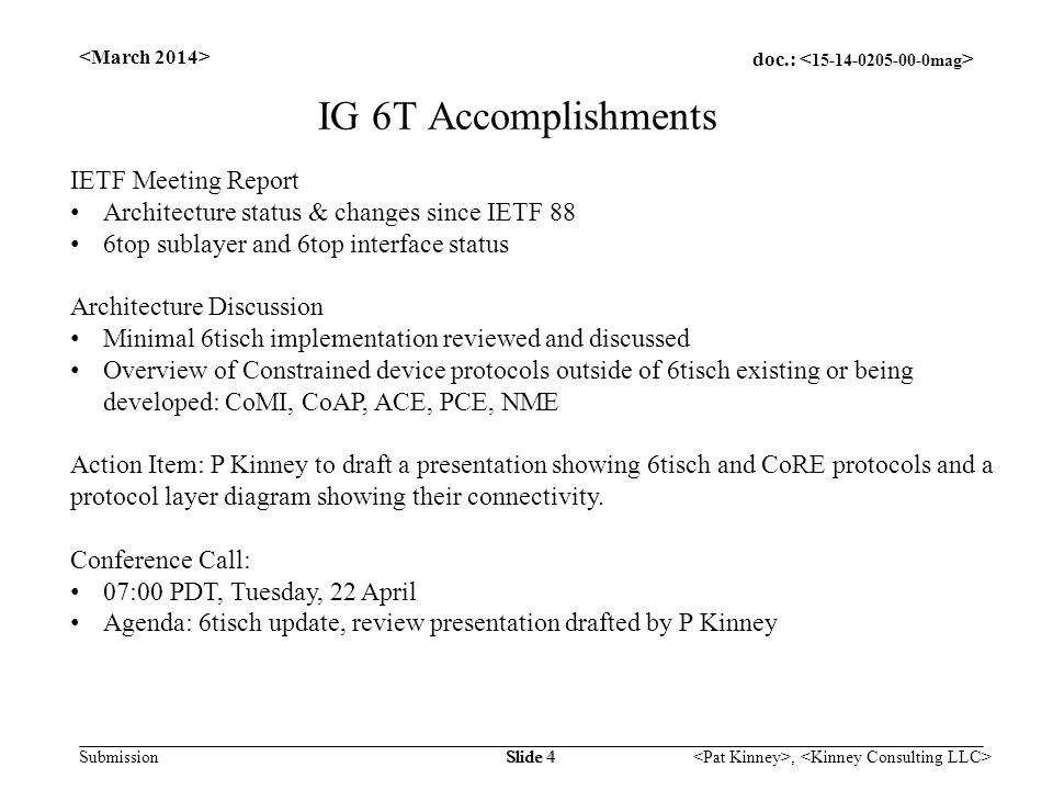 doc.: Submission, Slide 4 IG 6T Accomplishments IETF Meeting Report Architecture status & changes since IETF 88 6top sublayer and 6top interface status Architecture Discussion Minimal 6tisch implementation reviewed and discussed Overview of Constrained device protocols outside of 6tisch existing or being developed: CoMI, CoAP, ACE, PCE, NME Action Item: P Kinney to draft a presentation showing 6tisch and CoRE protocols and a protocol layer diagram showing their connectivity.