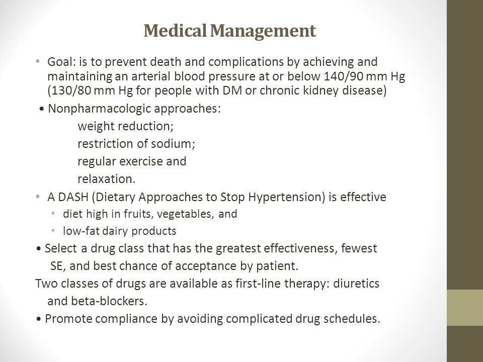 Medical Management Goal: is to prevent death and complications by achieving and maintaining an arterial blood pressure at or below 140/90 mm Hg (130/80 mm Hg for people with DM or chronic kidney disease) Nonpharmacologic approaches: weight reduction; restriction of sodium; regular exercise and relaxation.