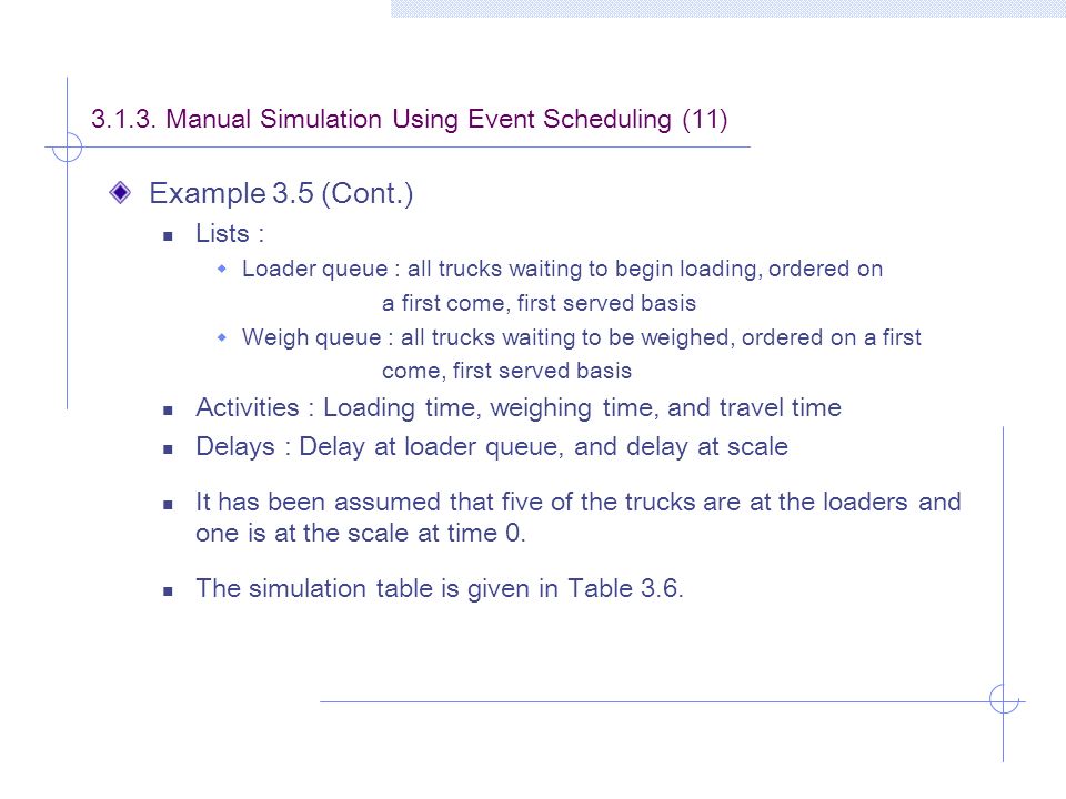 Example 3.5 (Cont.) Lists :  Loader queue : all trucks waiting to begin loading, ordered on a first come, first served basis  Weigh queue : all trucks waiting to be weighed, ordered on a first come, first served basis Activities : Loading time, weighing time, and travel time Delays : Delay at loader queue, and delay at scale It has been assumed that five of the trucks are at the loaders and one is at the scale at time 0.