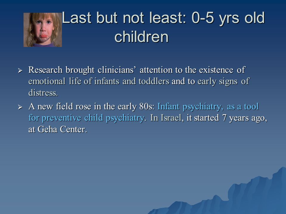 Last but not least: 0-5 yrs old children Last but not least: 0-5 yrs old children  Research brought clinicians’ attention to the existence of emotional life of infants and toddlers and to early signs of distress.