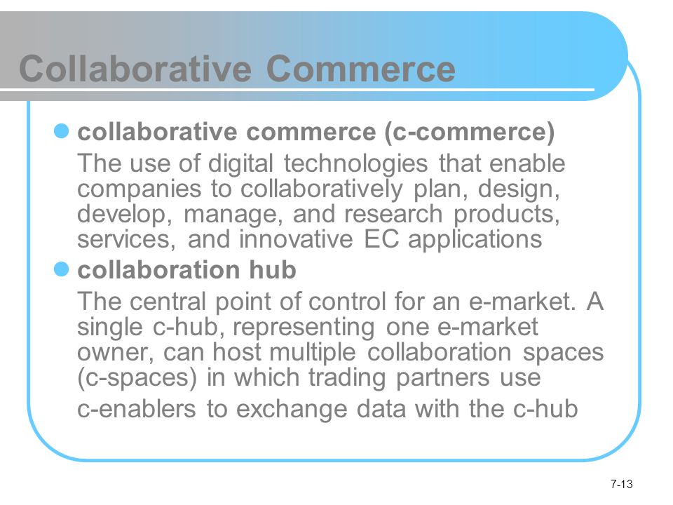 7-13 Collaborative Commerce collaborative commerce (c-commerce) The use of digital technologies that enable companies to collaboratively plan, design, develop, manage, and research products, services, and innovative EC applications collaboration hub The central point of control for an e-market.