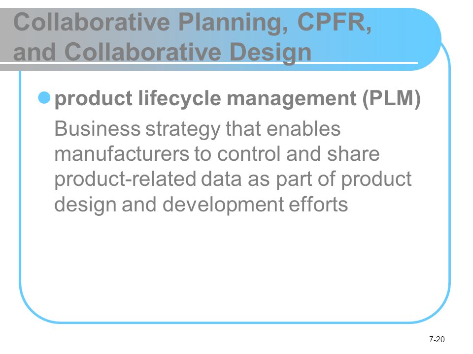 7-20 Collaborative Planning, CPFR, and Collaborative Design product lifecycle management (PLM) Business strategy that enables manufacturers to control and share product-related data as part of product design and development efforts