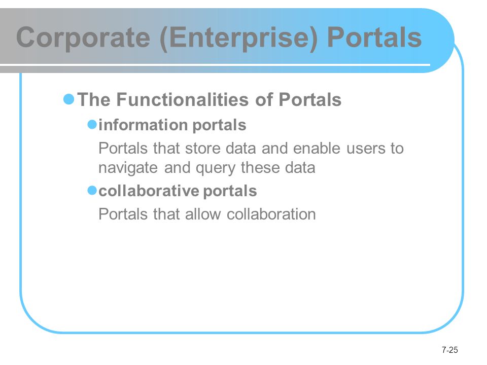 7-25 Corporate (Enterprise) Portals The Functionalities of Portals information portals Portals that store data and enable users to navigate and query these data collaborative portals Portals that allow collaboration