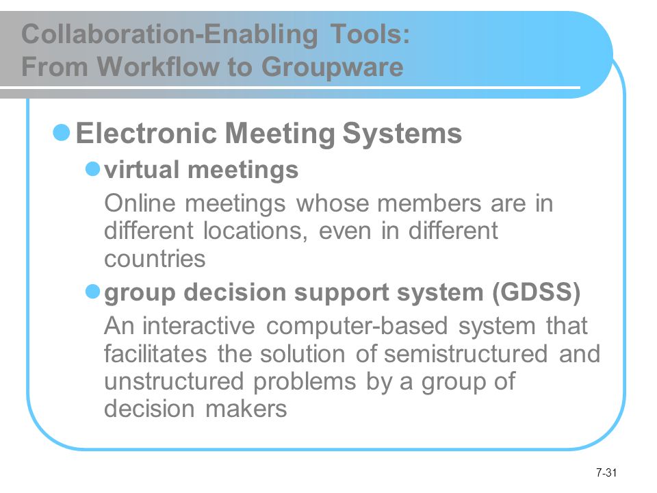 7-31 Collaboration-Enabling Tools: From Workflow to Groupware Electronic Meeting Systems virtual meetings Online meetings whose members are in different locations, even in different countries group decision support system (GDSS) An interactive computer-based system that facilitates the solution of semistructured and unstructured problems by a group of decision makers