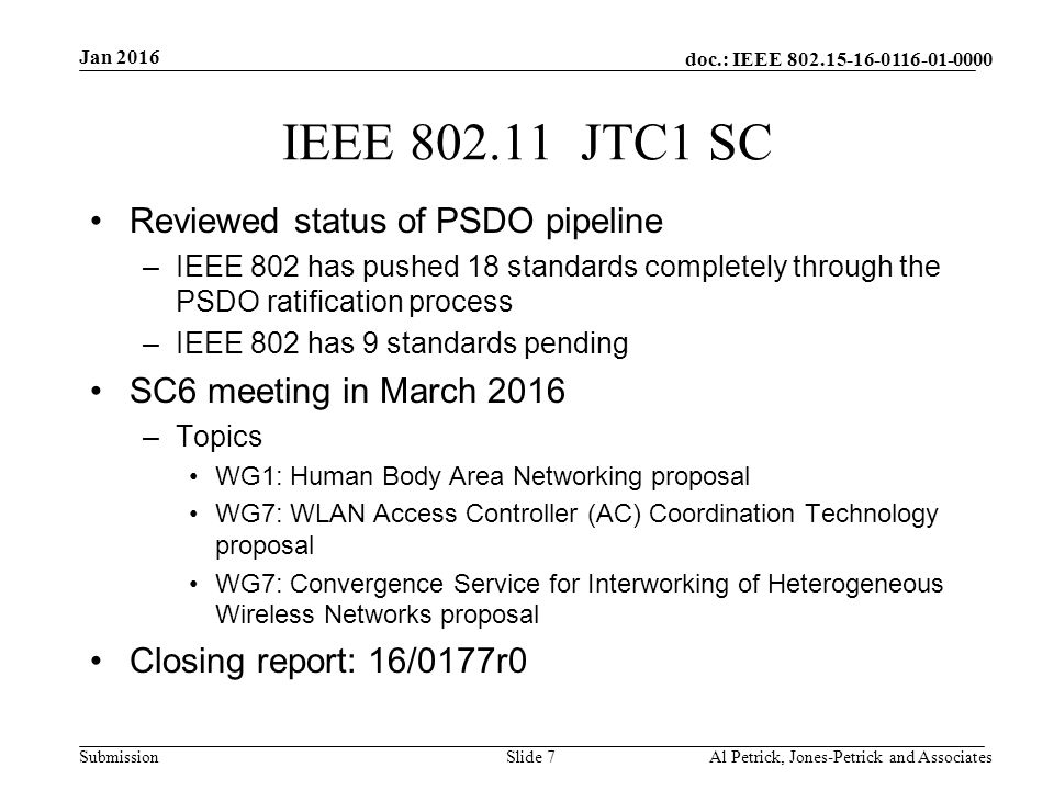 doc.: IEEE Submission IEEE JTC1 SC Reviewed status of PSDO pipeline –IEEE 802 has pushed 18 standards completely through the PSDO ratification process –IEEE 802 has 9 standards pending SC6 meeting in March 2016 –Topics WG1: Human Body Area Networking proposal WG7: WLAN Access Controller (AC) Coordination Technology proposal WG7: Convergence Service for Interworking of Heterogeneous Wireless Networks proposal Closing report: 16/0177r0 Jan 2016 Al Petrick, Jones-Petrick and AssociatesSlide 7