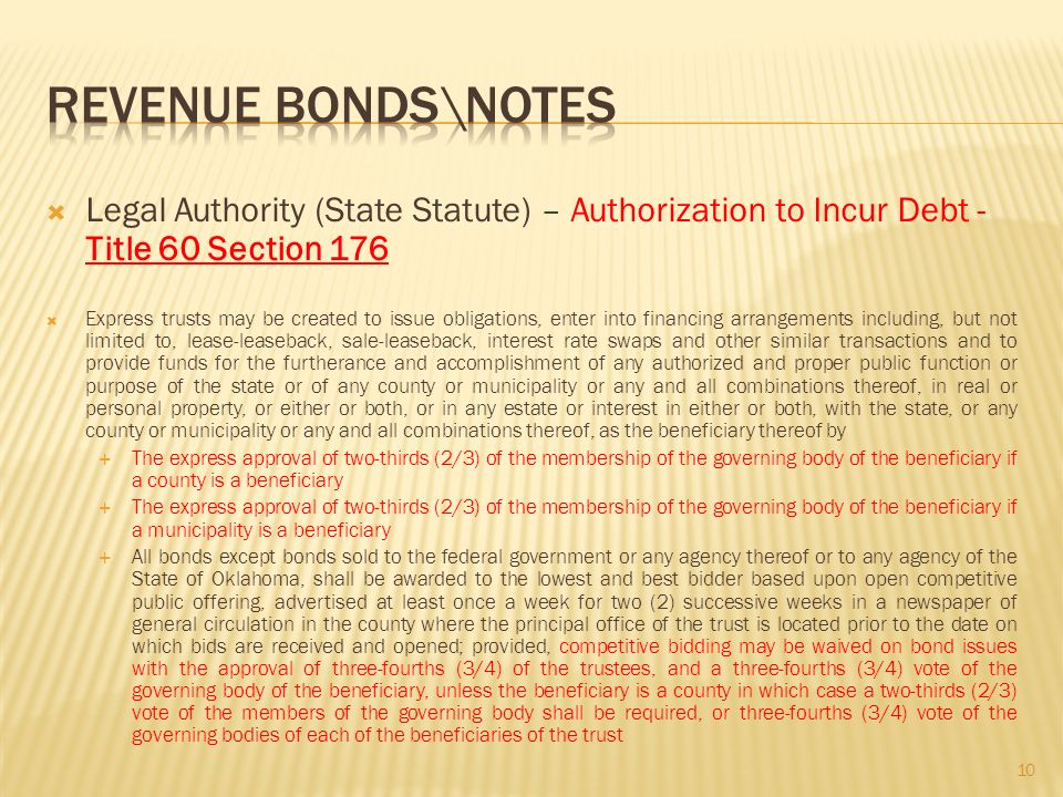  Legal Authority (State Statute) – Authorization to Incur Debt - Title 60 Section 176  Express trusts may be created to issue obligations, enter into financing arrangements including, but not limited to, lease-leaseback, sale-leaseback, interest rate swaps and other similar transactions and to provide funds for the furtherance and accomplishment of any authorized and proper public function or purpose of the state or of any county or municipality or any and all combinations thereof, in real or personal property, or either or both, or in any estate or interest in either or both, with the state, or any county or municipality or any and all combinations thereof, as the beneficiary thereof by  The express approval of two-thirds (2/3) of the membership of the governing body of the beneficiary if a county is a beneficiary  The express approval of two-thirds (2/3) of the membership of the governing body of the beneficiary if a municipality is a beneficiary  All bonds except bonds sold to the federal government or any agency thereof or to any agency of the State of Oklahoma, shall be awarded to the lowest and best bidder based upon open competitive public offering, advertised at least once a week for two (2) successive weeks in a newspaper of general circulation in the county where the principal office of the trust is located prior to the date on which bids are received and opened; provided, competitive bidding may be waived on bond issues with the approval of three-fourths (3/4) of the trustees, and a three-fourths (3/4) vote of the governing body of the beneficiary, unless the beneficiary is a county in which case a two-thirds (2/3) vote of the members of the governing body shall be required, or three-fourths (3/4) vote of the governing bodies of each of the beneficiaries of the trust 10