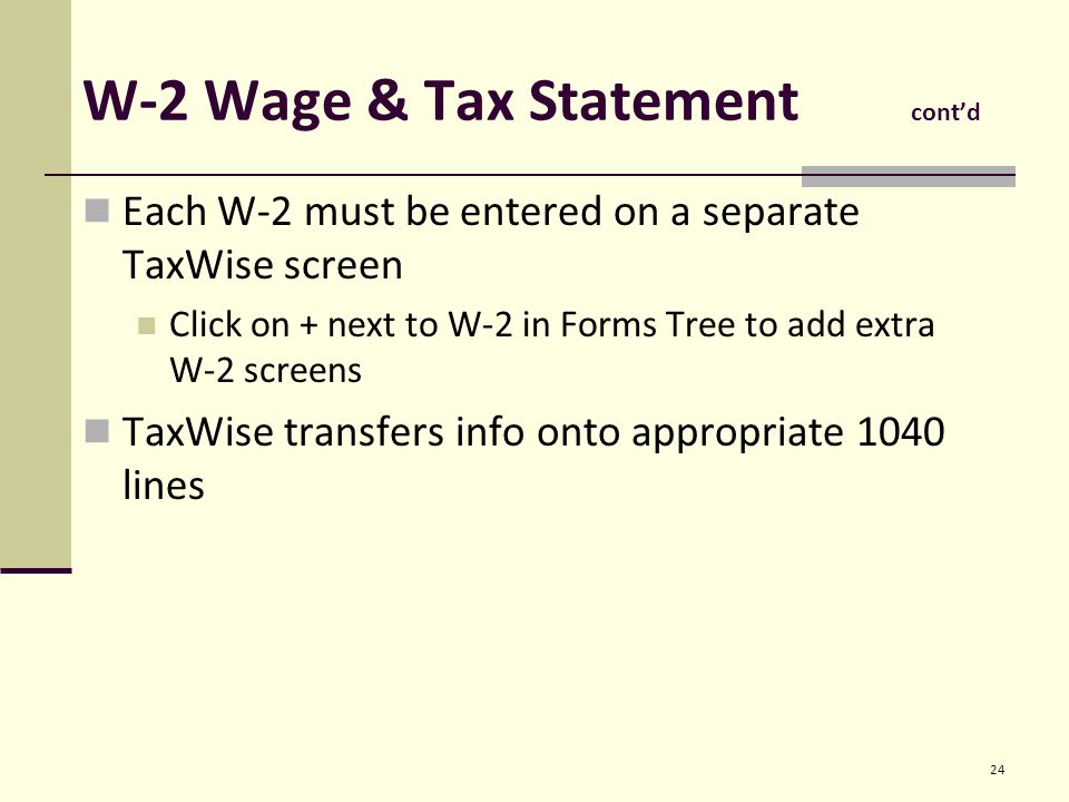 W-2 Wage & Tax Statement cont’d Each W-2 must be entered on a separate TaxWise screen Click on + next to W-2 in Forms Tree to add extra W-2 screens TaxWise transfers info onto appropriate 1040 lines 24