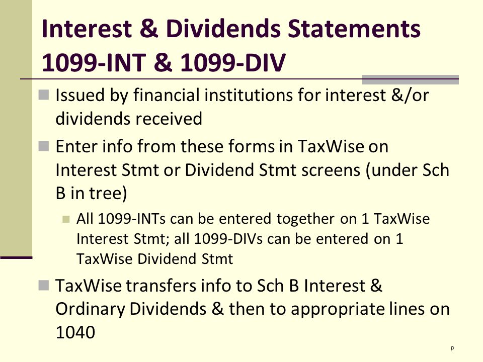 Interest & Dividends Statements 1099-INT & 1099-DIV Issued by financial institutions for interest &/or dividends received Enter info from these forms in TaxWise on Interest Stmt or Dividend Stmt screens (under Sch B in tree) All 1099-INTs can be entered together on 1 TaxWise Interest Stmt; all 1099-DIVs can be entered on 1 TaxWise Dividend Stmt TaxWise transfers info to Sch B Interest & Ordinary Dividends & then to appropriate lines on 1040 p
