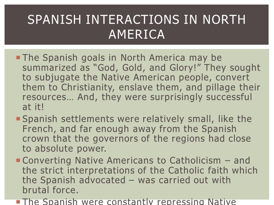  The Spanish goals in North America may be summarized as God, Gold, and Glory! They sought to subjugate the Native American people, convert them to Christianity, enslave them, and pillage their resources… And, they were surprisingly successful at it.