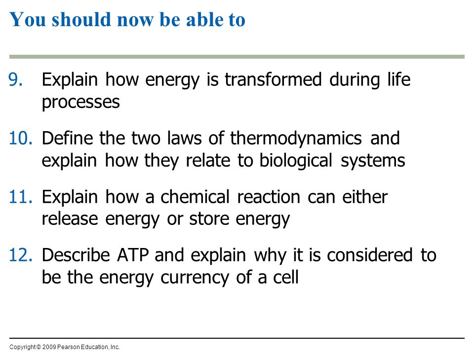 9.Explain how energy is transformed during life processes 10.Define the two laws of thermodynamics and explain how they relate to biological systems 11.Explain how a chemical reaction can either release energy or store energy 12.Describe ATP and explain why it is considered to be the energy currency of a cell Copyright © 2009 Pearson Education, Inc.