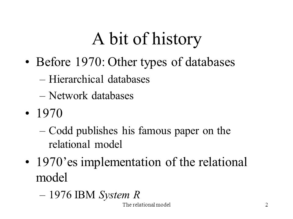 The relational model2 A bit of history Before 1970: Other types of databases –Hierarchical databases –Network databases 1970 –Codd publishes his famous paper on the relational model 1970’es implementation of the relational model –1976 IBM System R