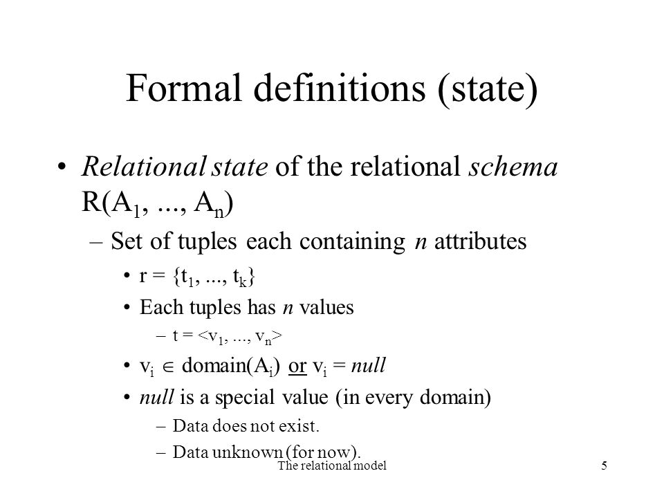 The relational model5 Formal definitions (state) Relational state of the relational schema R(A 1,..., A n ) –Set of tuples each containing n attributes r = {t 1,..., t k } Each tuples has n values –t = v i  domain(A i ) or v i = null null is a special value (in every domain) –Data does not exist.