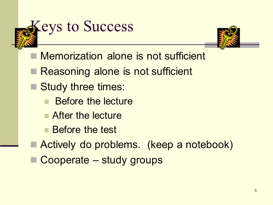 6 Keys to Success Memorization alone is not sufficient Reasoning alone is not sufficient Study three times: Before the lecture After the lecture Before the test Actively do problems.