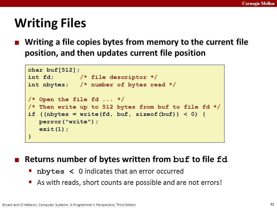 Carnegie Mellon 13 Bryant and O’Hallaron, Computer Systems: A Programmer’s Perspective, Third Edition Writing Files Writing a file copies bytes from memory to the current file position, and then updates current file position Returns number of bytes written from buf to file fd  nbytes < 0 indicates that an error occurred  As with reads, short counts are possible and are not errors.
