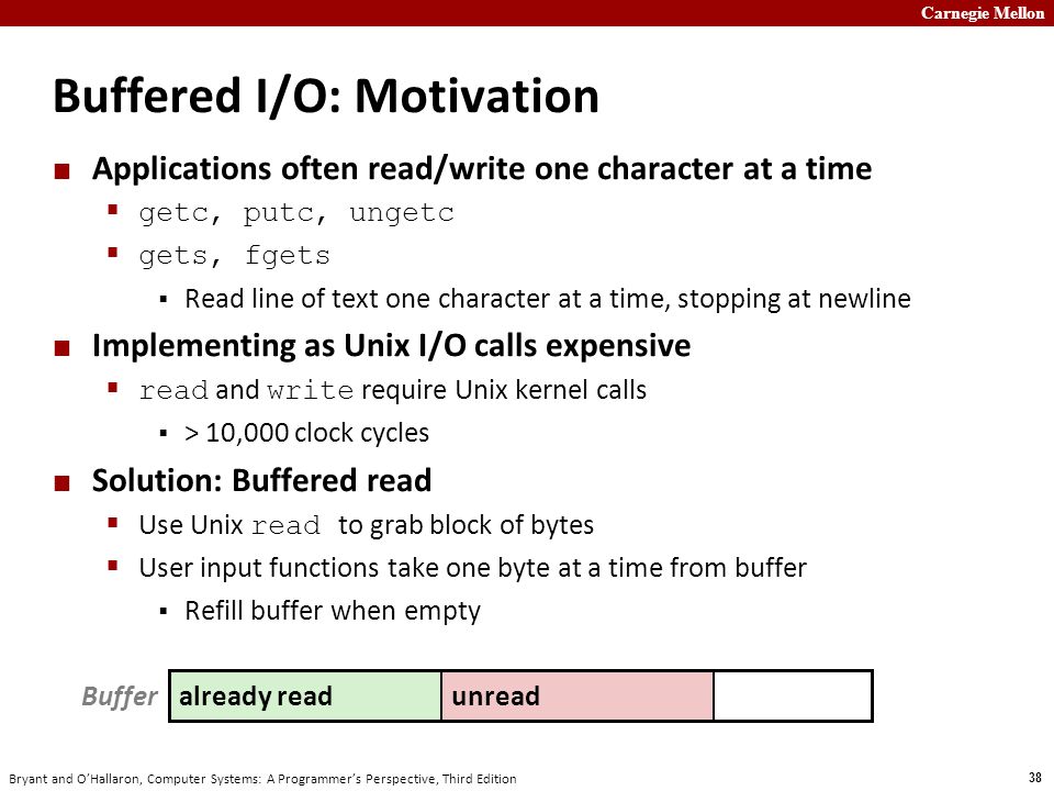 Carnegie Mellon 38 Bryant and O’Hallaron, Computer Systems: A Programmer’s Perspective, Third Edition Buffered I/O: Motivation Applications often read/write one character at a time  getc, putc, ungetc  gets, fgets  Read line of text one character at a time, stopping at newline Implementing as Unix I/O calls expensive  read and write require Unix kernel calls  > 10,000 clock cycles Solution: Buffered read  Use Unix read to grab block of bytes  User input functions take one byte at a time from buffer  Refill buffer when empty unreadalready read Buffer