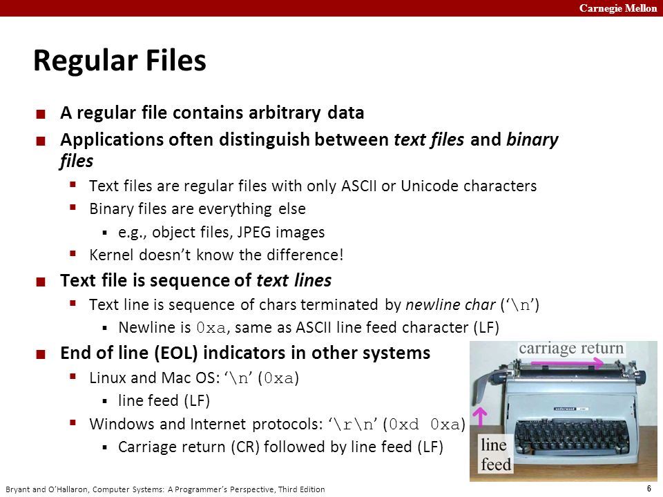 Carnegie Mellon 6 Bryant and O’Hallaron, Computer Systems: A Programmer’s Perspective, Third Edition Regular Files A regular file contains arbitrary data Applications often distinguish between text files and binary files  Text files are regular files with only ASCII or Unicode characters  Binary files are everything else  e.g., object files, JPEG images  Kernel doesn’t know the difference.