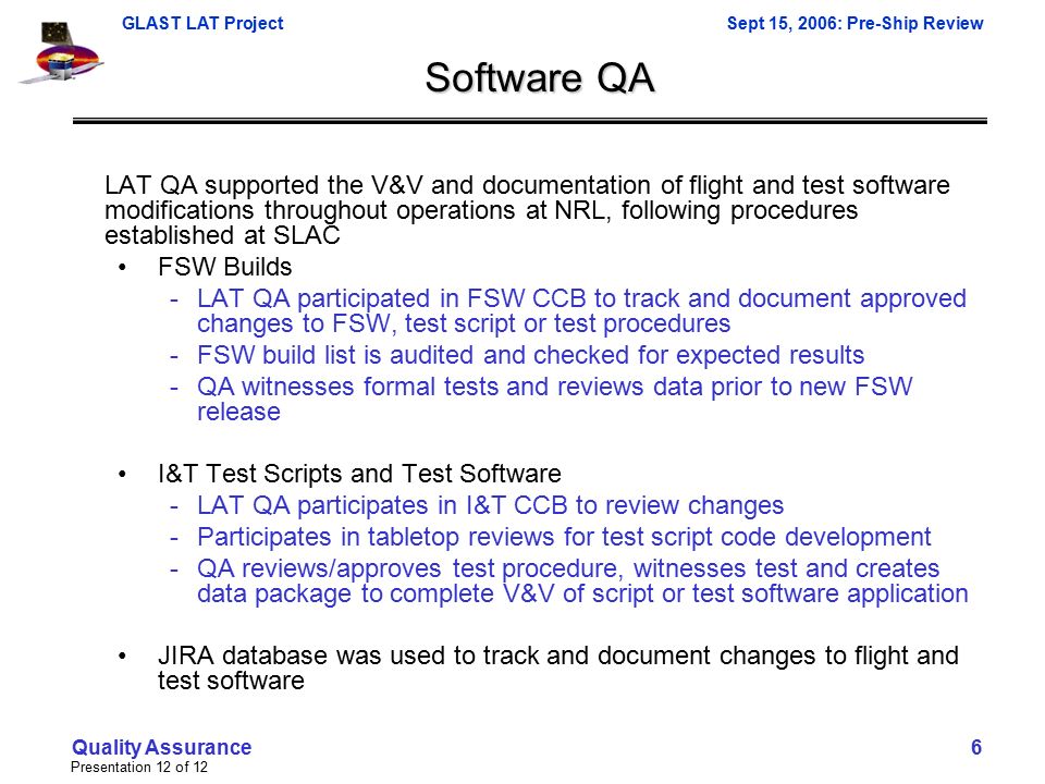 GLAST LAT ProjectSept 15, 2006: Pre-Ship Review Presentation 12 of 12 Quality Assurance 6 Software QA LAT QA supported the V&V and documentation of flight and test software modifications throughout operations at NRL, following procedures established at SLAC FSW Builds -LAT QA participated in FSW CCB to track and document approved changes to FSW, test script or test procedures -FSW build list is audited and checked for expected results -QA witnesses formal tests and reviews data prior to new FSW release I&T Test Scripts and Test Software -LAT QA participates in I&T CCB to review changes -Participates in tabletop reviews for test script code development -QA reviews/approves test procedure, witnesses test and creates data package to complete V&V of script or test software application JIRA database was used to track and document changes to flight and test software