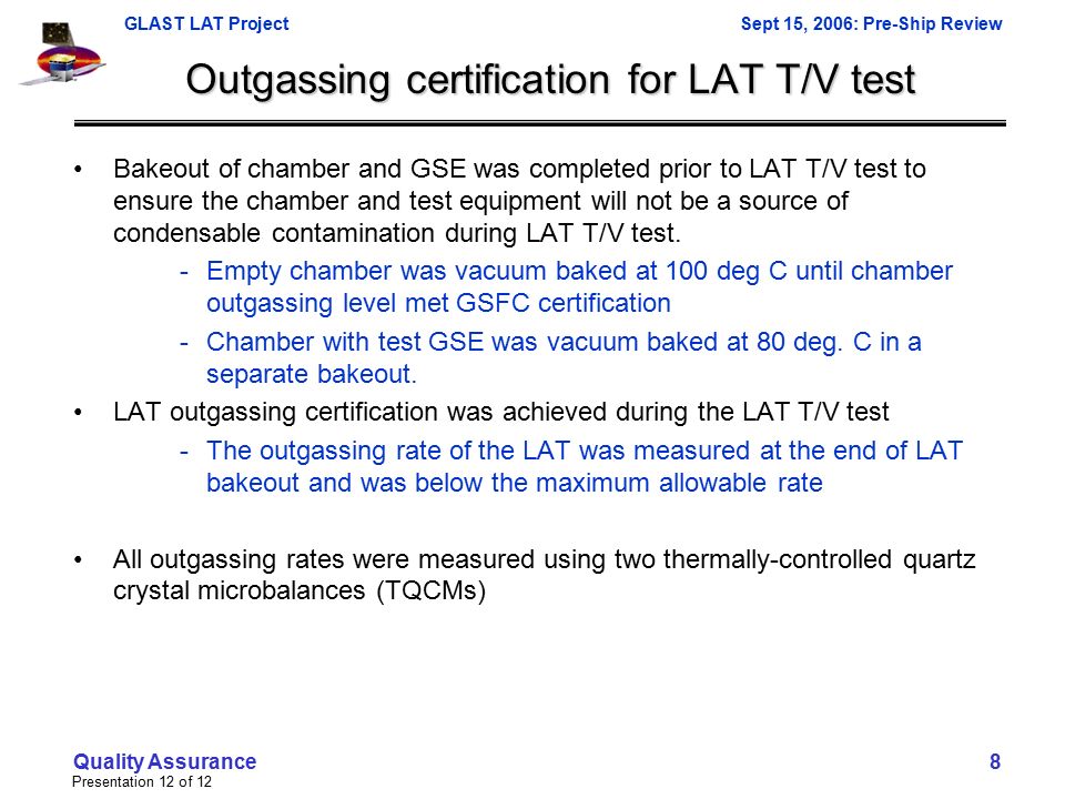 GLAST LAT ProjectSept 15, 2006: Pre-Ship Review Presentation 12 of 12 Quality Assurance 8 Outgassing certification for LAT T/V test Bakeout of chamber and GSE was completed prior to LAT T/V test to ensure the chamber and test equipment will not be a source of condensable contamination during LAT T/V test.