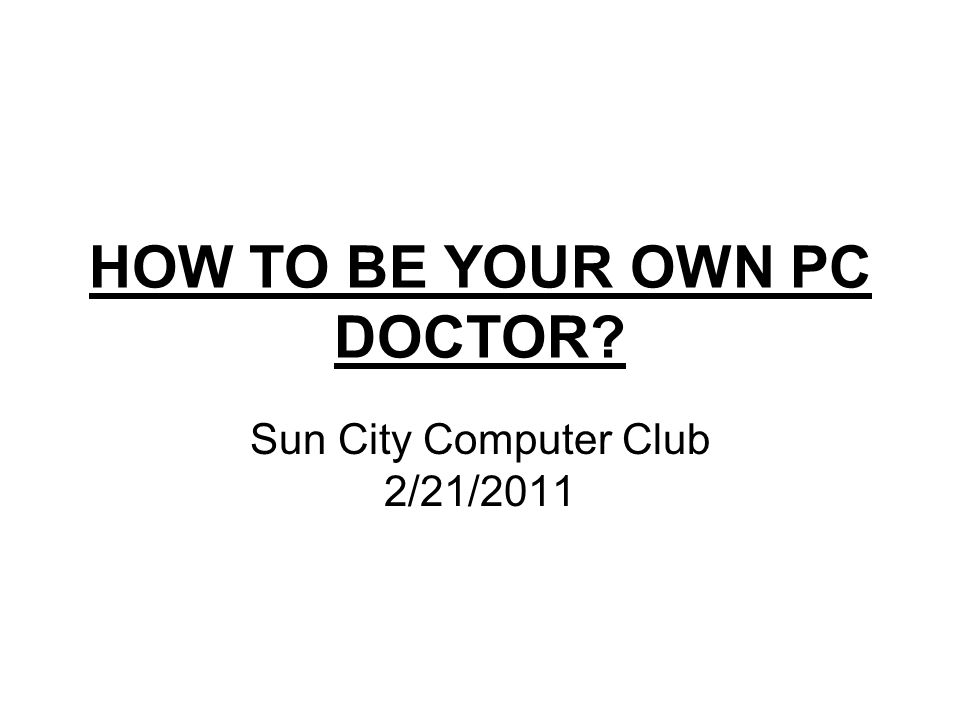 HOW TO BE YOUR OWN PC DOCTOR Sun City Computer Club 2/21/2011