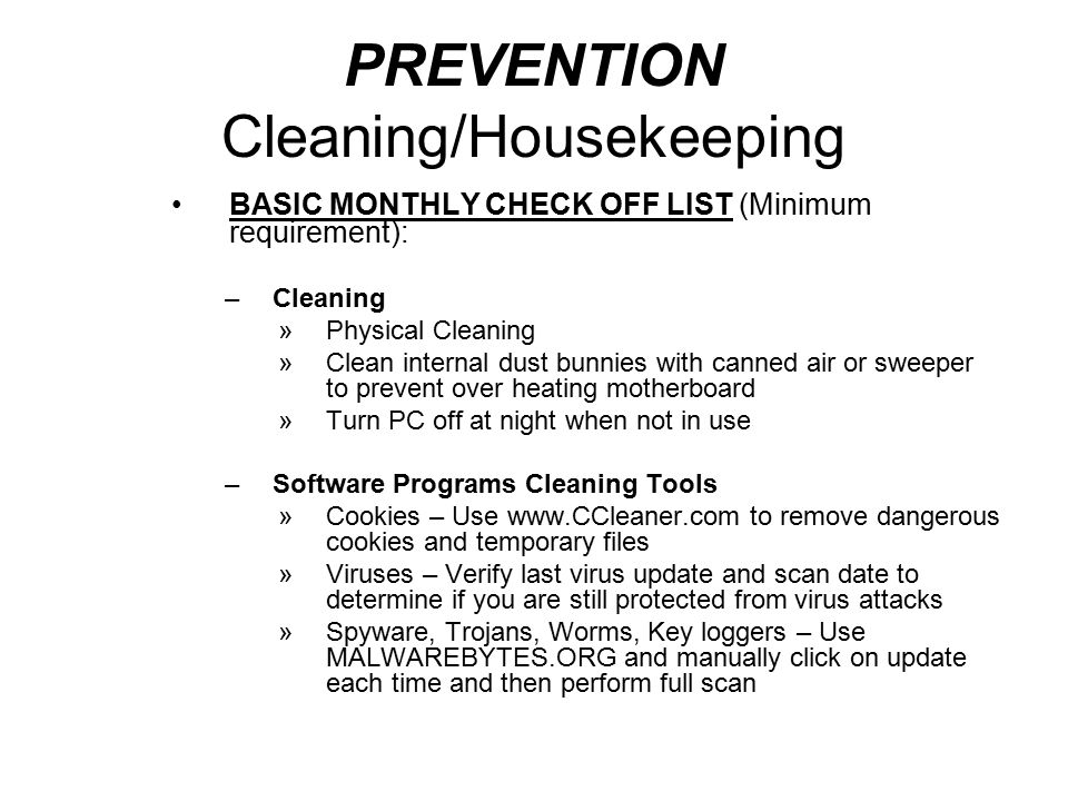 PREVENTION Cleaning/Housekeeping BASIC MONTHLY CHECK OFF LIST (Minimum requirement): –Cleaning »Physical Cleaning »Clean internal dust bunnies with canned air or sweeper to prevent over heating motherboard »Turn PC off at night when not in use –Software Programs Cleaning Tools »Cookies – Use   to remove dangerous cookies and temporary files »Viruses – Verify last virus update and scan date to determine if you are still protected from virus attacks »Spyware, Trojans, Worms, Key loggers – Use MALWAREBYTES.ORG and manually click on update each time and then perform full scan