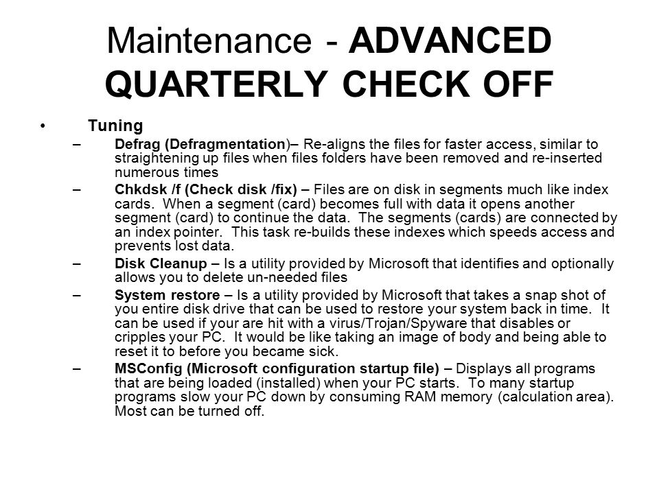 Maintenance - ADVANCED QUARTERLY CHECK OFF Tuning –Defrag (Defragmentation)– Re-aligns the files for faster access, similar to straightening up files when files folders have been removed and re-inserted numerous times –Chkdsk /f (Check disk /fix) – Files are on disk in segments much like index cards.