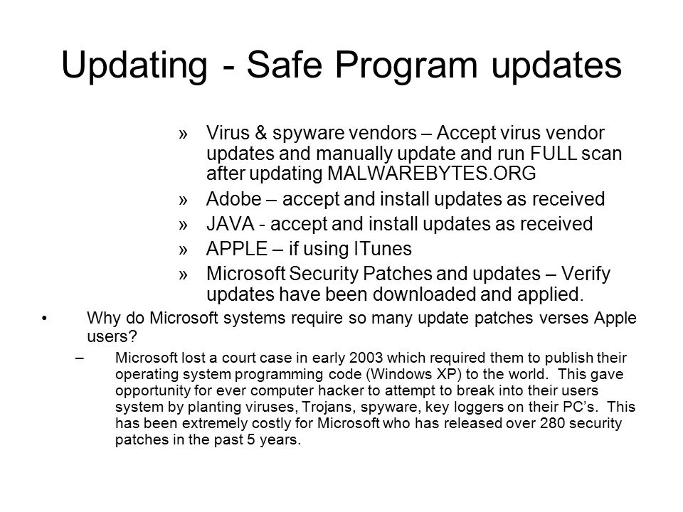 Updating - Safe Program updates »Virus & spyware vendors – Accept virus vendor updates and manually update and run FULL scan after updating MALWAREBYTES.ORG »Adobe – accept and install updates as received »JAVA - accept and install updates as received »APPLE – if using ITunes »Microsoft Security Patches and updates – Verify updates have been downloaded and applied.