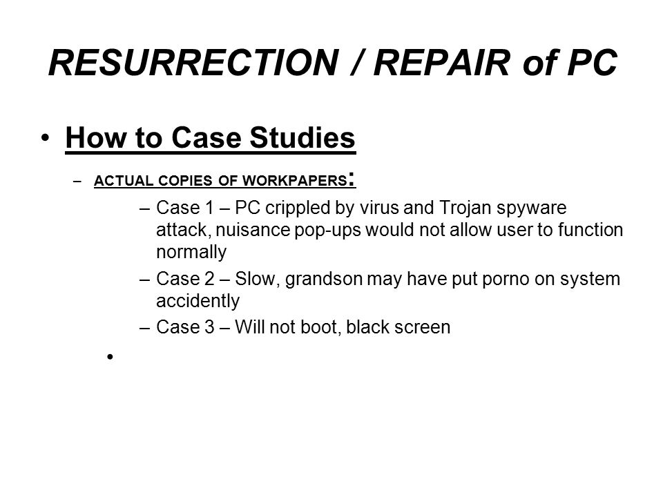 RESURRECTION / REPAIR of PC How to Case Studies –ACTUAL COPIES OF WORKPAPERS : –Case 1 – PC crippled by virus and Trojan spyware attack, nuisance pop-ups would not allow user to function normally –Case 2 – Slow, grandson may have put porno on system accidently –Case 3 – Will not boot, black screen