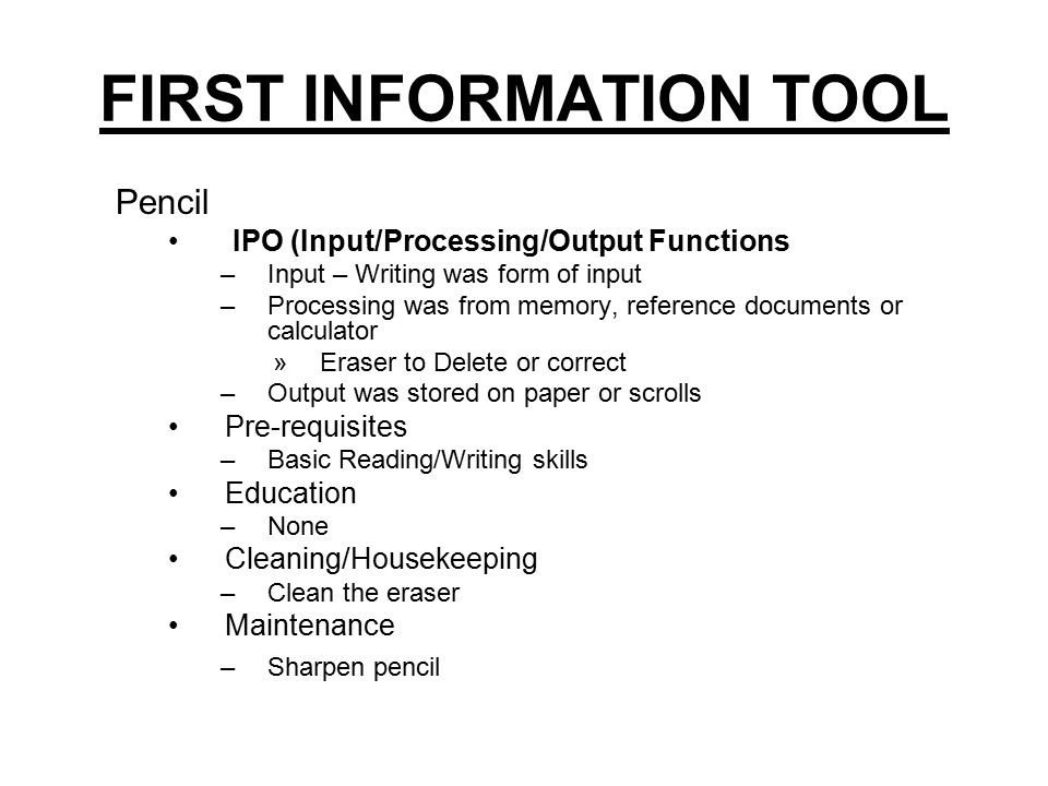 FIRST INFORMATION TOOL Pencil IPO (Input/Processing/Output Functions –Input – Writing was form of input –Processing was from memory, reference documents or calculator »Eraser to Delete or correct –Output was stored on paper or scrolls Pre-requisites –Basic Reading/Writing skills Education –None Cleaning/Housekeeping –Clean the eraser Maintenance –Sharpen pencil