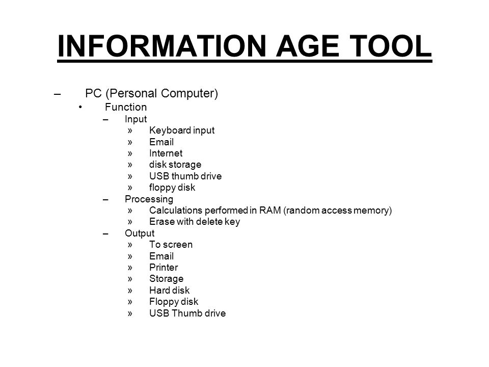 INFORMATION AGE TOOL –PC (Personal Computer) Function –Input »Keyboard input » »Internet »disk storage »USB thumb drive »floppy disk –Processing »Calculations performed in RAM (random access memory) »Erase with delete key –Output »To screen » »Printer »Storage »Hard disk »Floppy disk »USB Thumb drive