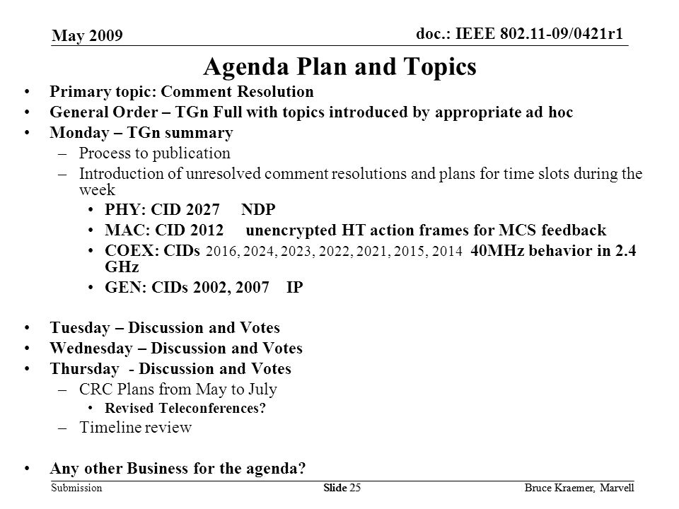 doc.: IEEE /0421r1 Submission May 2009 Bruce Kraemer, MarvellSlide 25Bruce Kraemer, MarvellSlide 25 Agenda Plan and Topics Primary topic: Comment Resolution General Order – TGn Full with topics introduced by appropriate ad hoc Monday – TGn summary –Process to publication –Introduction of unresolved comment resolutions and plans for time slots during the week PHY: CID 2027 NDP MAC: CID 2012 unencrypted HT action frames for MCS feedback COEX: CIDs 2016, 2024, 2023, 2022, 2021, 2015, MHz behavior in 2.4 GHz GEN: CIDs 2002, 2007 IP Tuesday – Discussion and Votes Wednesday – Discussion and Votes Thursday - Discussion and Votes –CRC Plans from May to July Revised Teleconferences.