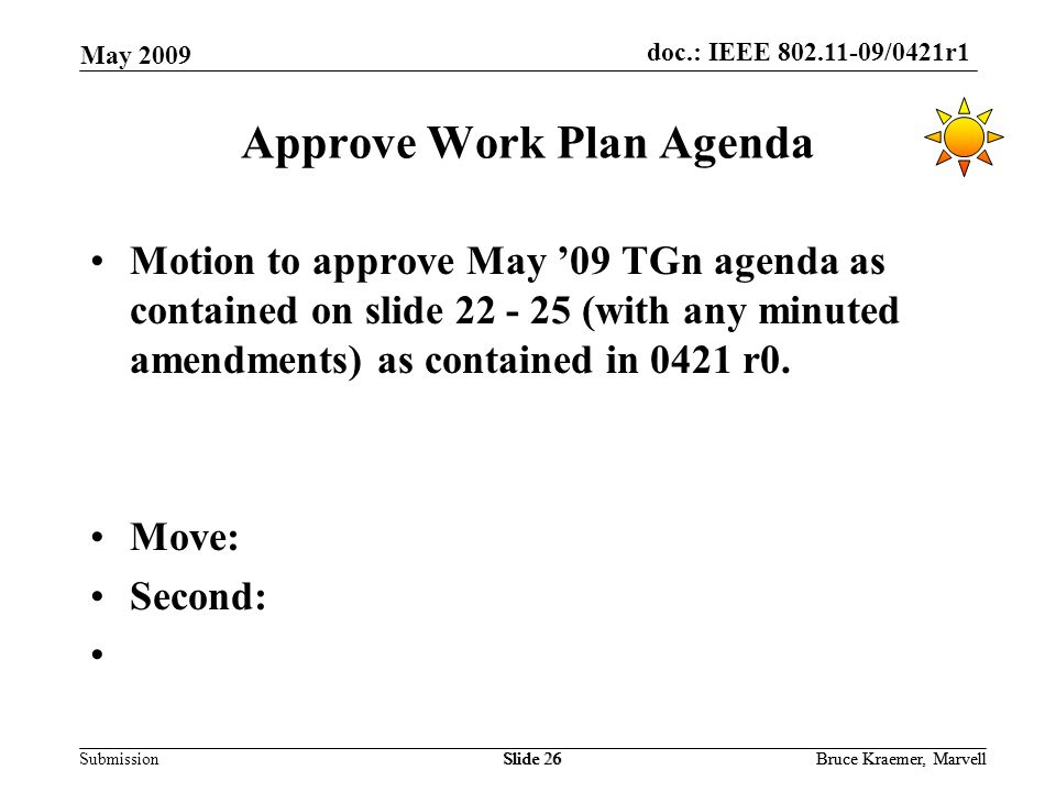 doc.: IEEE /0421r1 Submission May 2009 Bruce Kraemer, MarvellSlide 26Bruce Kraemer, MarvellSlide 26 Approve Work Plan Agenda Motion to approve May ’09 TGn agenda as contained on slide (with any minuted amendments) as contained in 0421 r0.