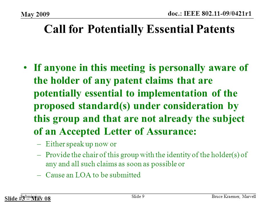 doc.: IEEE /0421r1 Submission May 2009 Bruce Kraemer, MarvellSlide 9 Call for Potentially Essential Patents If anyone in this meeting is personally aware of the holder of any patent claims that are potentially essential to implementation of the proposed standard(s) under consideration by this group and that are not already the subject of an Accepted Letter of Assurance: –Either speak up now or –Provide the chair of this group with the identity of the holder(s) of any and all such claims as soon as possible or –Cause an LOA to be submitted Slide #3 – May 08
