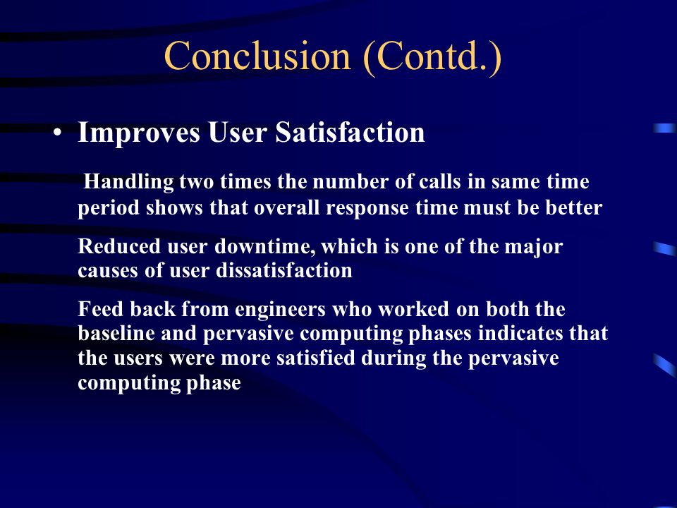 Conclusion (Contd.) Improves User Satisfaction Handling two times the number of calls in same time period shows that overall response time must be better Reduced user downtime, which is one of the major causes of user dissatisfaction Feed back from engineers who worked on both the baseline and pervasive computing phases indicates that the users were more satisfied during the pervasive computing phase